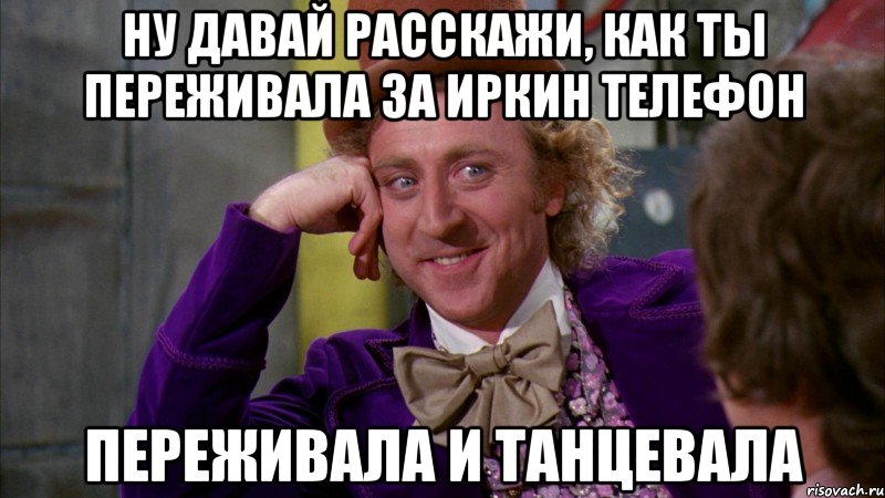 Ну давай расскажи, как ты переживала за Иркин телефон Переживала и танцевала, Мем Ну давай расскажи (Вилли Вонка)