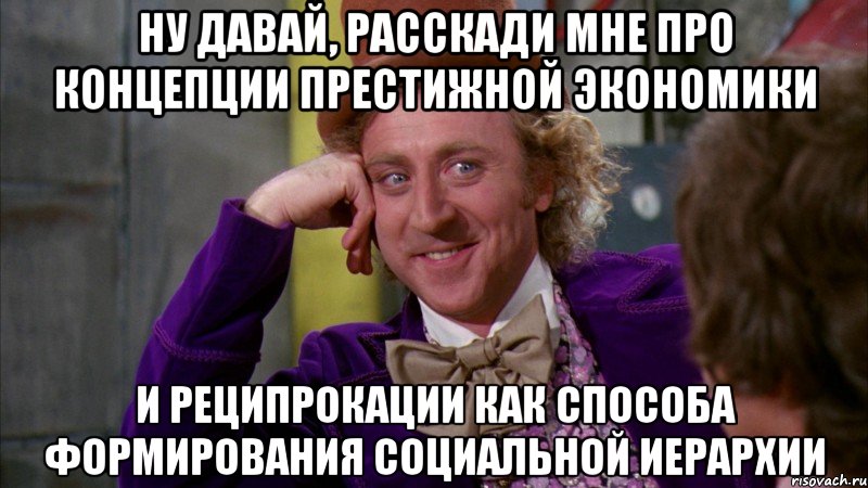 НУ ДАВАЙ, РАССКАДИ МНЕ ПРО КОНЦЕПЦИИ ПРЕСТИЖНОЙ ЭКОНОМИКИ И РЕЦИПРОКАЦИИ КАК СПОСОБА ФОРМИРОВАНИЯ СОЦИАЛЬНОЙ ИЕРАРХИИ, Мем Ну давай расскажи (Вилли Вонка)