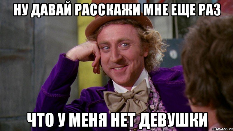 ну давай расскажи мне еще раз что у меня нет девушки, Мем Ну давай расскажи (Вилли Вонка)