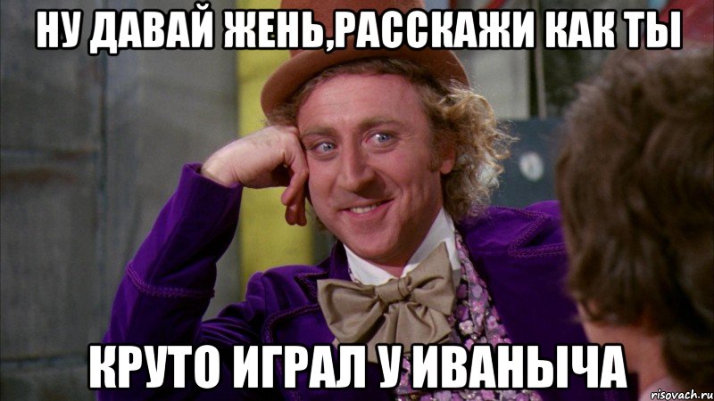 НУ ДАВАЙ ЖЕНЬ,РАССКАЖИ КАК ТЫ КРУТО ИГРАЛ У ИВАНЫЧА, Мем Ну давай расскажи (Вилли Вонка)