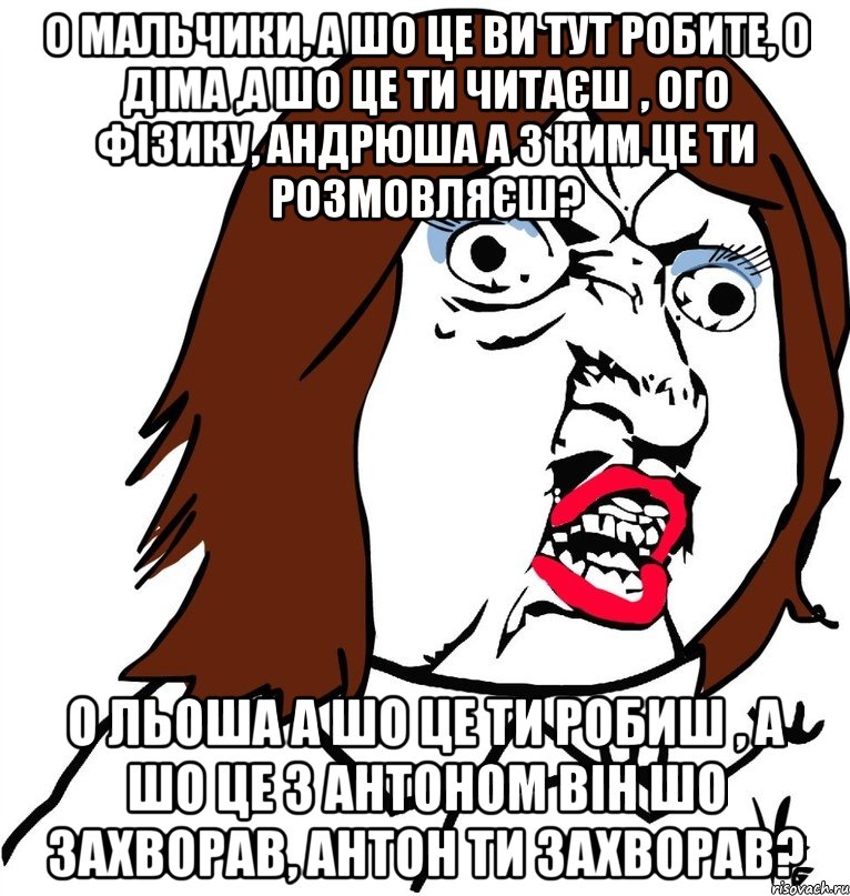 О мальчики, а шо це ви тут робите, о Діма ,а шо це ти читаєш , ого фізику, Андрюша а з ким це ти розмовляєш? О Льоша а шо це ти робиш , а шо це з Антоном він шо захворав, Антон ти захворав?, Мем Ну почему (девушка)