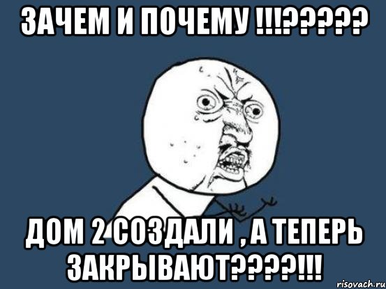 Зачем и почему !!!????? Дом 2 создали , а теперь закрывают????!!!, Мем Ну почему