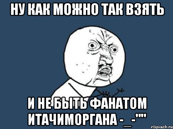 Ну как можно так взять И не быть фанатом ИтачиМоргана -_-"", Мем Ну почему