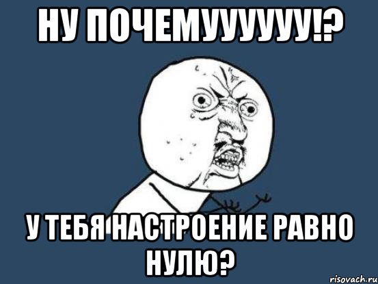 НУ ПОЧЕМУУУУУУ!? У тебя настроение равно нулю?, Мем Ну почему