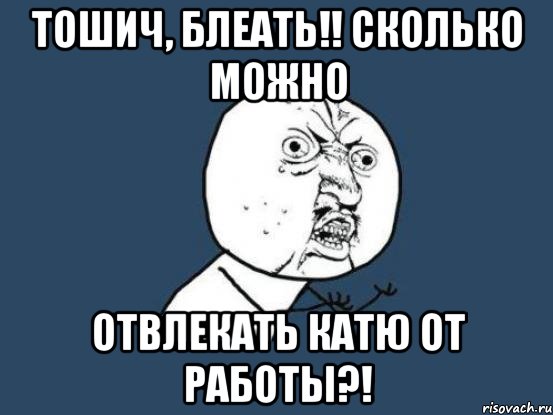 Тошич, блеать!! сколько можно отвлекать Катю от работы?!, Мем Ну почему