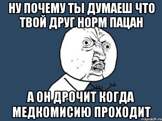 ну почему ты думаеш что твой друг норм пацан а он дрочит когда медкомисию проходит, Мем Ну почему