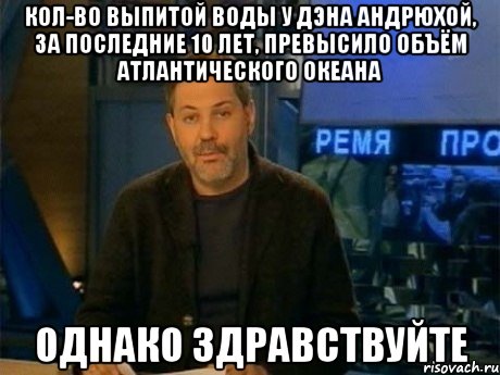 Кол-во выпитой воды у Дэна Андрюхой, за последние 10 лет, превысило объём Атлантического океана ОДНАКО ЗДРАВСТВУЙТЕ, Мем Однако Здравствуйте