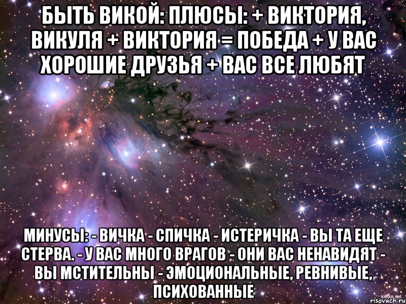 БЫТЬ ВИКОЙ: Плюсы: + Виктория, Викуля + Виктория = победа + У вас хорошие друзья + Вас все любят Минусы: - Вичка - спичка - истеричка - Вы та еще стерва. - У вас много врагов - Они вас ненавидят - Вы мстительны - Эмоциональные, ревнивые, психованные, Мем Космос