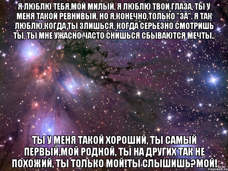 Я люблю тебя,мой милый, я люблю твои глаза, ты у меня такой ревнивый, но я,конечно,только "за". Я так люблю,когда ты злишься, когда серьезно смотришь ты, ты мне ужасно часто снишься сбываются мечты.. Ты у меня такой хороший, ты самый первый,мой родной, ты на других так не похожий, ты только мой!ты слышишь?МОЙ!, Мем Космос