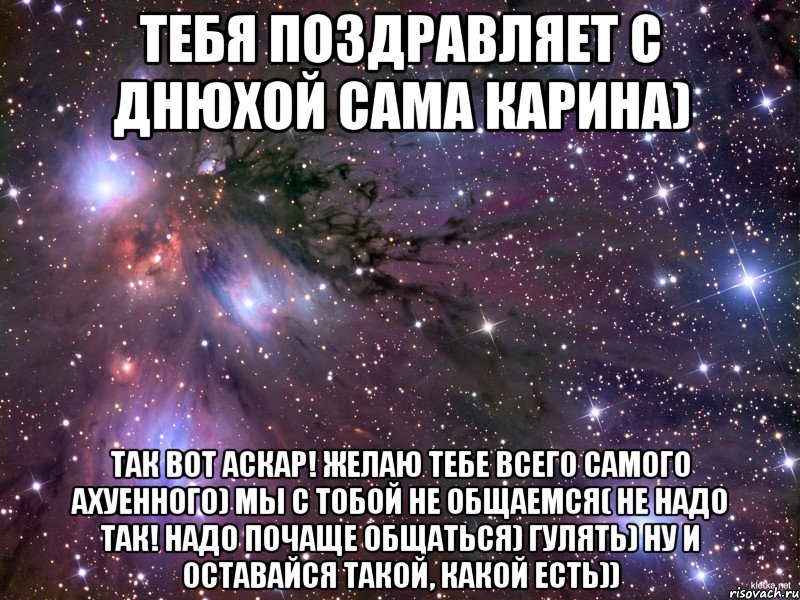 Тебя поздравляет с днюхой сама Карина) Так вот Аскар! Желаю тебе всего самого ахуенного) Мы с тобой не общаемся( Не надо так! Надо почаще общаться) Гулять) Ну и оставайся такой, какой есть)), Мем Космос