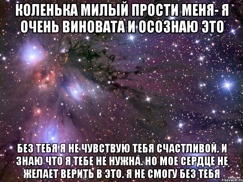 Коленька милый прости меня- я очень виновата и осознаю это Без тебя я не чувствую тебя счастливой. И знаю что я тебе не нужна. Но мое сердце не желает верить в это. Я не смогу без тебя, Мем Космос