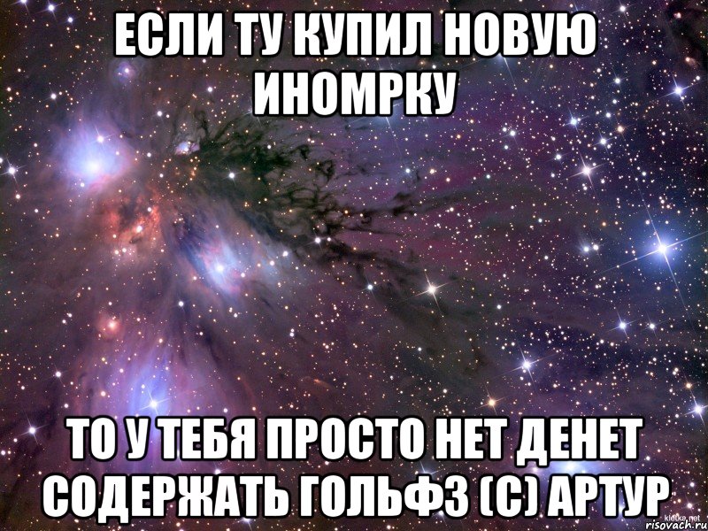 Если ту купил новую иномрку то у тебя просто нет денет содержать гольф3 (с) Артур, Мем Космос