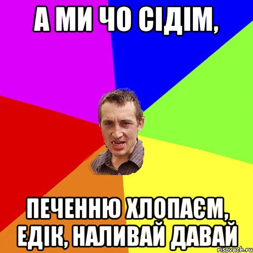 А ми чо сідім, печенню хлопаєм, едік, наливай давай, Мем Чоткий паца