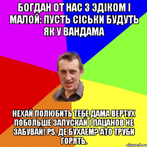 Богдан от нас з эдiком i малой: пусть сiськи будуть як у вандама нехай полюбить тебе дама вертух побольше запускай i пацанов не забувай! PS. Де бухаем? ато труби горять., Мем Чоткий паца