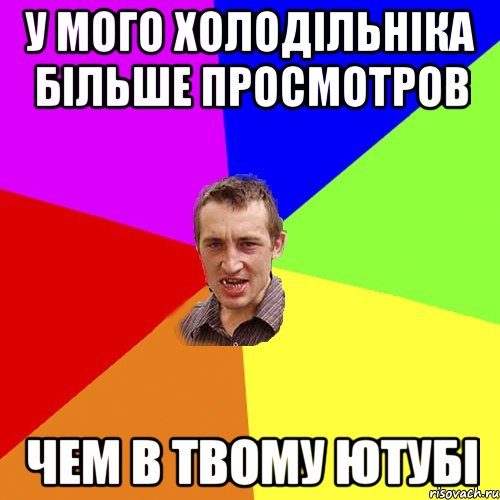 у мого холодільніка більше просмотров чем в твому ютубі