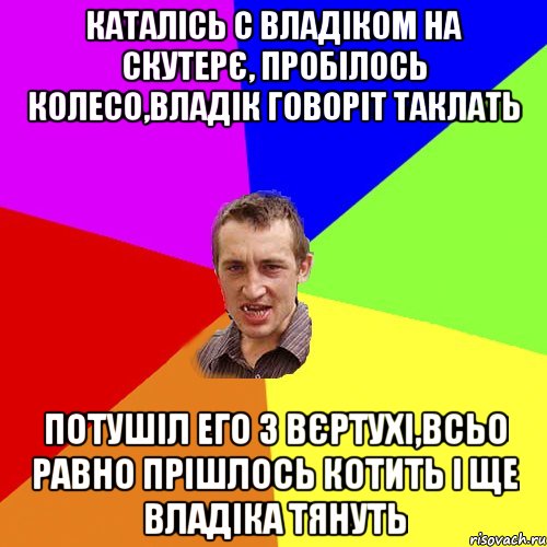 Каталісь с Владіком на скутерє, пробілось колесо,Владік говоріт таклать Потушіл его з вєртухі,всьо равно прішлось котить і ще Владіка тянуть, Мем Чоткий паца