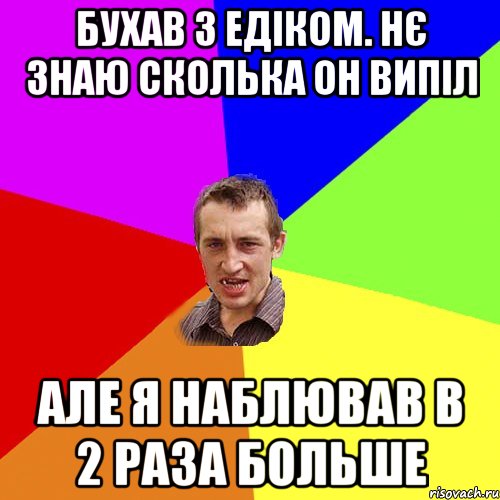 Бухав з Едіком. Нє знаю сколька он випіл Але я наблював в 2 раза больше, Мем Чоткий паца