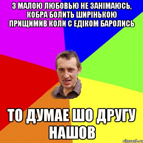 З малою любовью не занімаюсь, кобра болить ширінькою прищимив коли с Едіком баролись То думае шо другу нашов, Мем Чоткий паца