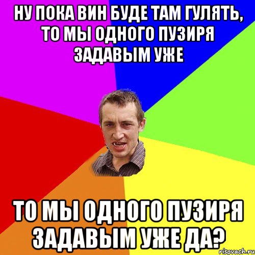 ну пока вин буде там гулять, то мы одного пузиря задавым уже то мы одного пузиря задавым уже да?, Мем Чоткий паца