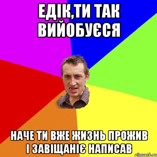 ЕДІК,ТИ ТАК ВИЙОБУЄСЯ НАЧЕ ТИ ВЖЕ ЖИЗНЬ ПРОЖИВ І ЗАВІЩАНІЄ НАПИСАВ