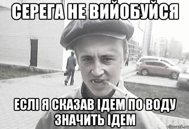 СЕРЕГА НЕ ВИЙОБУЙСЯ ЕСЛІ Я СКАЗАВ ІДЕМ ПО ВОДУ ЗНАЧИТЬ ІДЕМ, Мем Пацанська философия