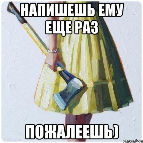 Напишешь ему еще раз пожалеешь)