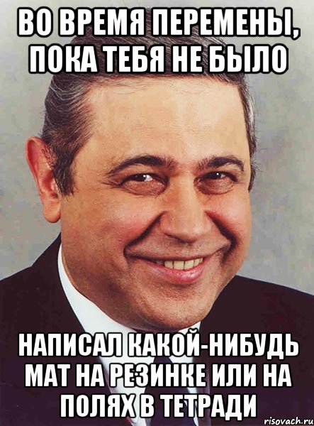 Во время перемены, пока тебя не было Написал какой-нибудь мат на резинке или на полях в тетради, Мем петросян