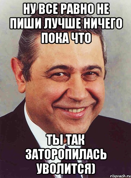 Ну все равно не пиши лучше ничего пока что Ты так заторопилась уволится), Мем петросян