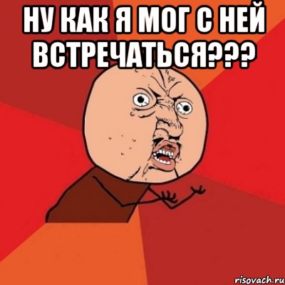 Ну как я мог с ней встречаться??? , Мем Почему