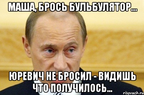 Маша, брось бульбулятор... Юревич не бросил - видишь что получилось..., Мем путин