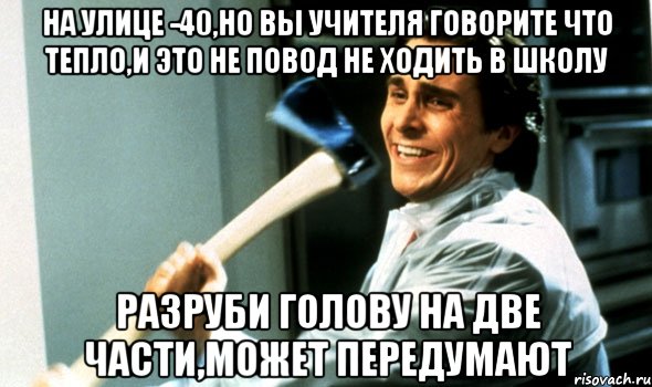 На улице -40,но вы учителя говорите что тепло,и это не повод не ходить в школу Разруби голову на две части,может передумают