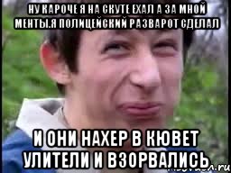 ну кароче я на скуте ехал а за мной менты.я полицейский разварот сделал и они нахер в кювет улители и взорвались