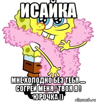 Исайка Мне холодно без тебя .... Согрей меня ! твоя я ! Юрочка !), Мем Спанч боб