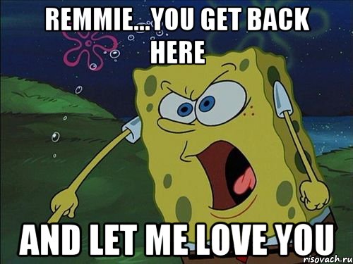 REMMIE...YOU GET BACK HERE AND LET ME LOVE YOU