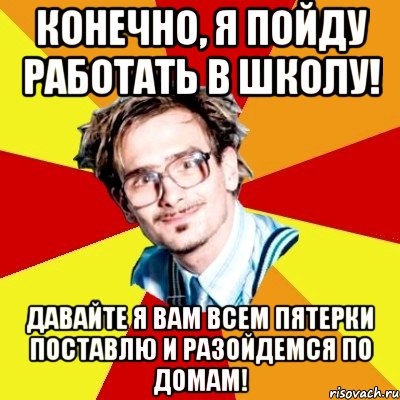 конечно, я пойду работать в школу! давайте я вам всем пятерки поставлю и разойдемся по домам!