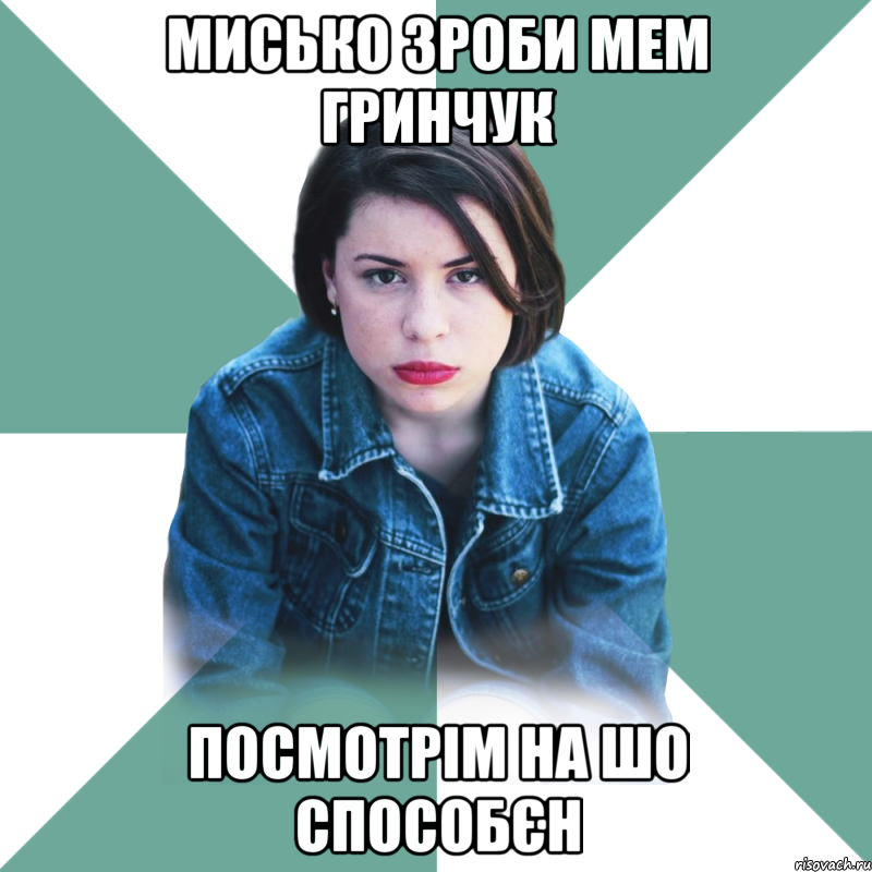 Мисько зроби мем Гринчук посмотрім на шо способєн