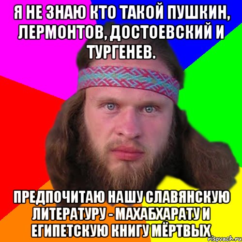 Я не знаю кто такой Пушкин, Лермонтов, Достоевский и Тургенев. Предпочитаю нашу славянскую литературу - Махабхарату и Египетскую Книгу Мёртвых