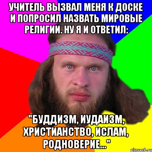 Учитель вызвал меня к доске и попросил назвать мировые религии. Ну я и ответил: "Буддизм, иудаизм, христианство, ислам, родноверие..."