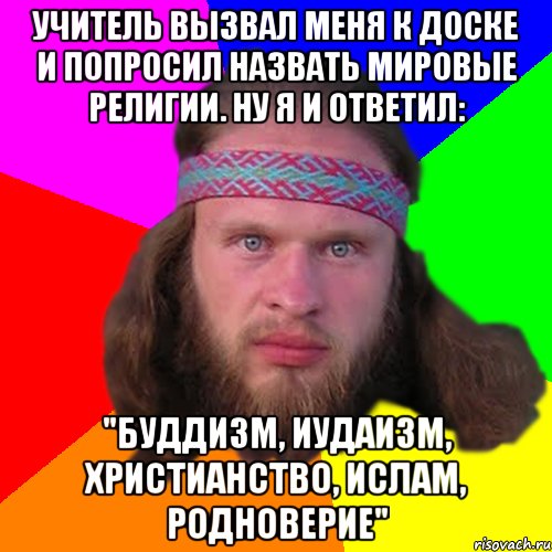 Учитель вызвал меня к доске и попросил назвать мировые религии. Ну я и ответил: "Буддизм, иудаизм, христианство, ислам, родноверие"