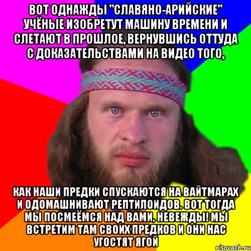 Вот однажды "славяно-арийские" учёные изобретут машину времени и слетают в прошлое, вернувшись оттуда с доказательствами на видео того, как наши предки спускаются на вайтмарах и одомашнивают рептилоидов. Вот тогда мы посмеёмся над вами, невежды! Мы встретим там своих предков и они нас угостят ягой