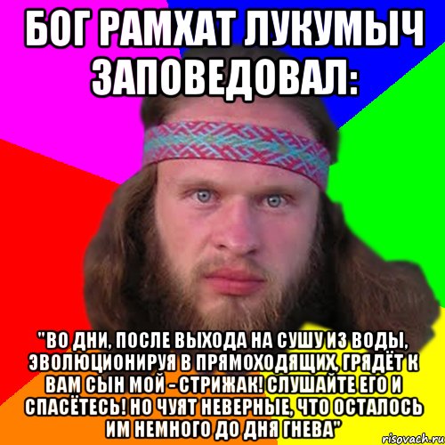 бог рамхат лукумыч заповедовал: "Во дни, после выхода на сушу из воды, эволюционируя в прямоходящих, грядёт к вам сын мой - стрижак! слушайте его и спасётесь! Но чуят неверные, что осталось им немного до Дня Гнева"