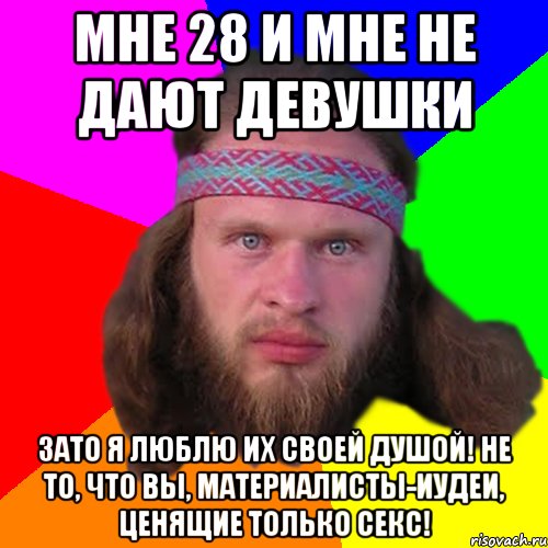 Мне 28 и мне не дают девушки Зато я люблю их своей душой! Не то, что вы, материалисты-иудеи, ценящие только секс!