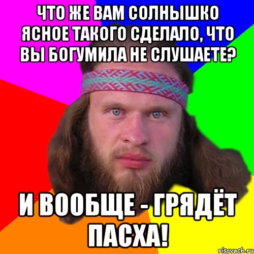 Что же вам солнышко ясное такого сделало, что вы богумила не слушаете? и вообще - грядёт пасха!