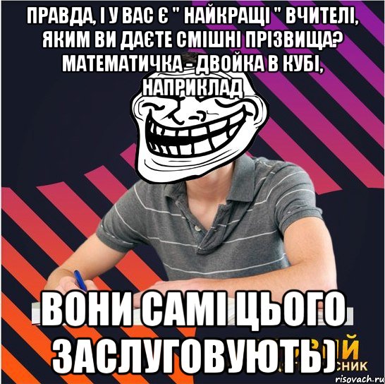 Правда, і у вас є " найкращі " вчителі, яким ви даєте смішні прізвища? математичка - двойка в кубі, наприклад Вони самі цього заслуговують)