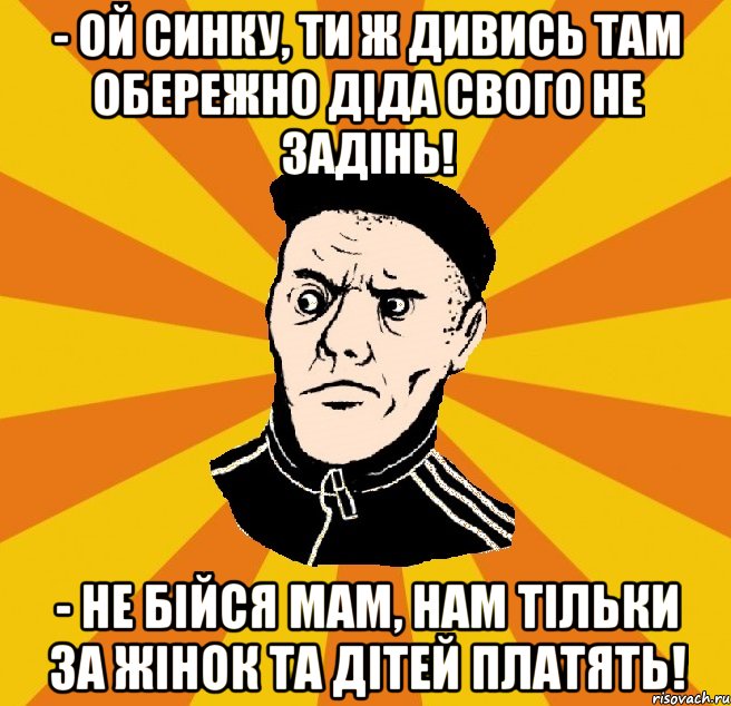 - Ой синку, ти ж дивись там обережно діда свого не задінь! - Не бійся мам, нам тільки за жінок та дітей платять!