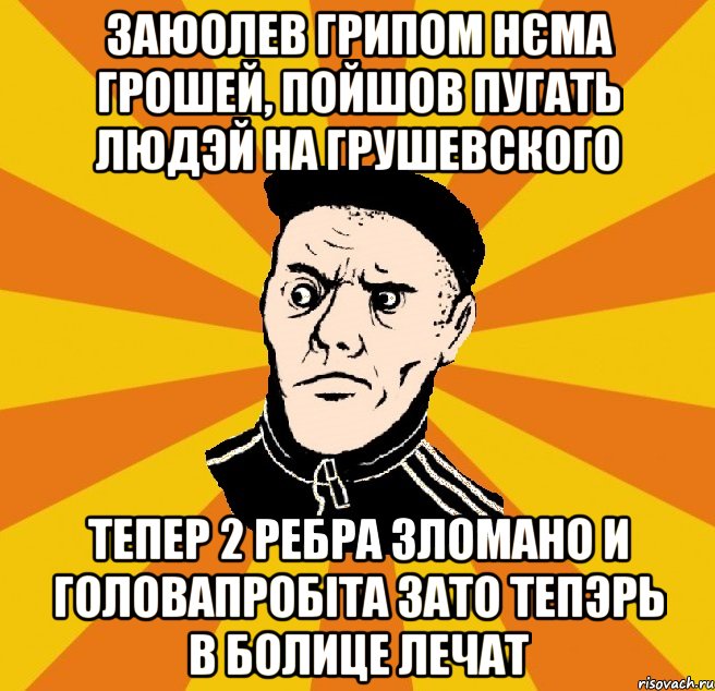 заюолев грипом нєма грошей, пойшов пугать людэй на грушевского тепер 2 ребра зломано и головапробіта зато тепэрь в болице лечат