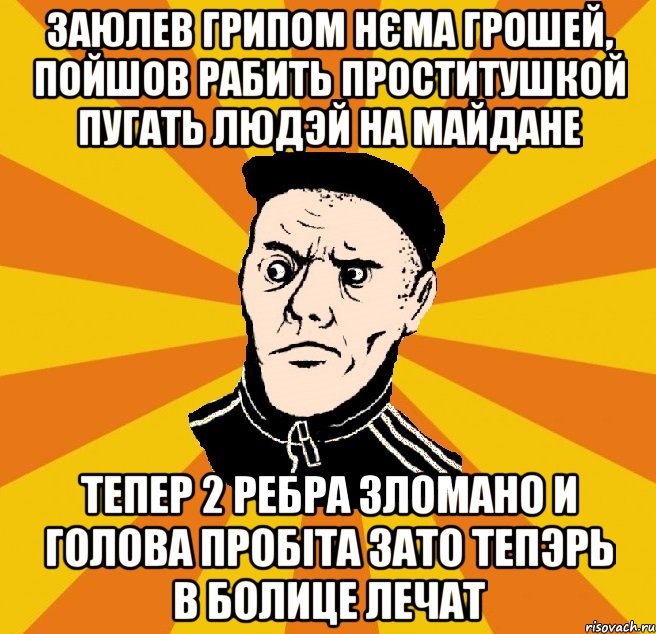 заюлев грипом нєма грошей, пойшов рабить проститушкой пугать людэй на майдане тепер 2 ребра зломано и голова пробіта зато тепэрь в болице лечат