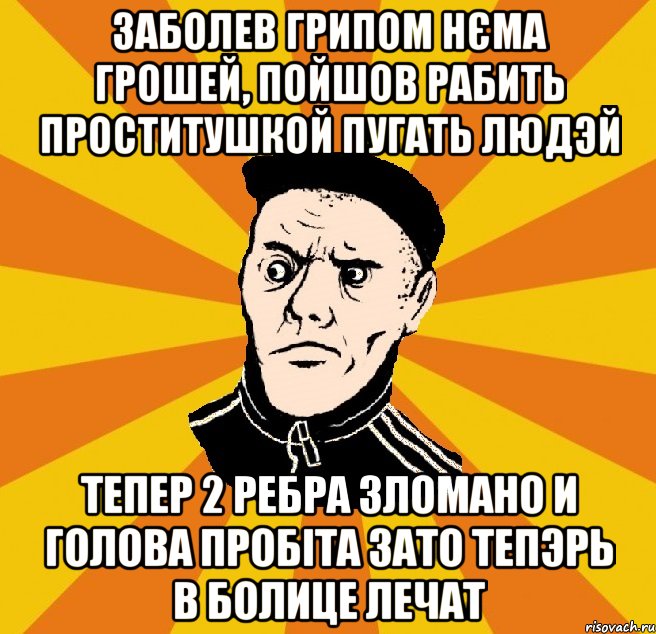 заболев грипом нєма грошей, пойшов рабить проститушкой пугать людэй тепер 2 ребра зломано и голова пробіта зато тепэрь в болице лечат