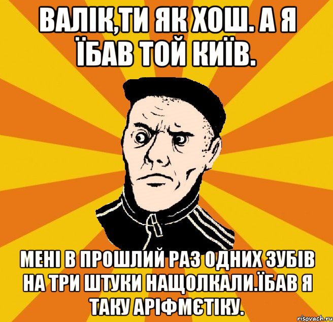 Валік,ти як хош. А я їбав той Київ. Мені в прошлий раз одних зубів на три штуки нащолкали.Їбав я таку аріфмєтіку., Мем Типовий Титушка