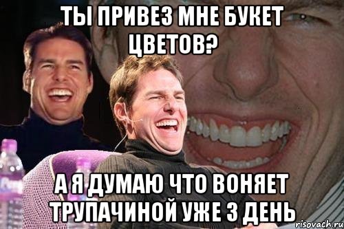 ты привез мне букет цветов? а я думаю что воняет трупачиной уже 3 день, Мем том круз